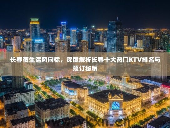 长春夜生活风向标，深度解析长春十大热门KTV排名与预订秘籍