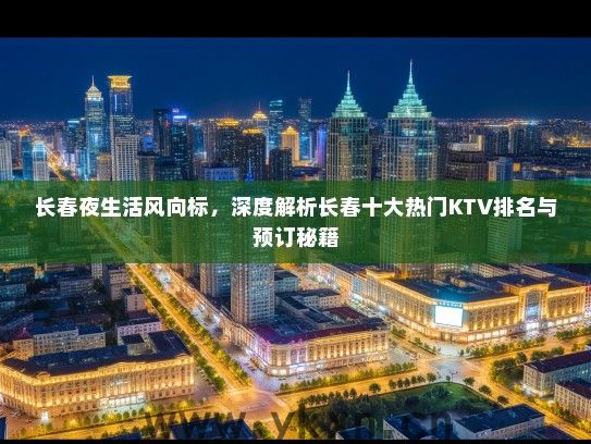 长春夜生活风向标，深度解析长春十大热门KTV排名与预订秘籍